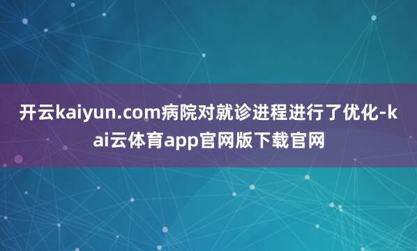 开云kaiyun.com病院对就诊进程进行了优化-kai云体育app官网版下载官网