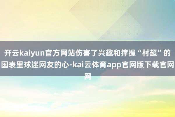 开云kaiyun官方网站伤害了兴趣和撑握“村超”的国表里球迷网友的心-kai云体育app官网版下载官网