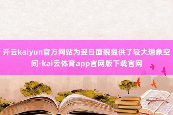 开云kaiyun官方网站为翌日面貌提供了较大想象空间-kai云体育app官网版下载官网