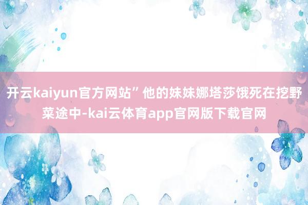 开云kaiyun官方网站”他的妹妹娜塔莎饿死在挖野菜途中-kai云体育app官网版下载官网