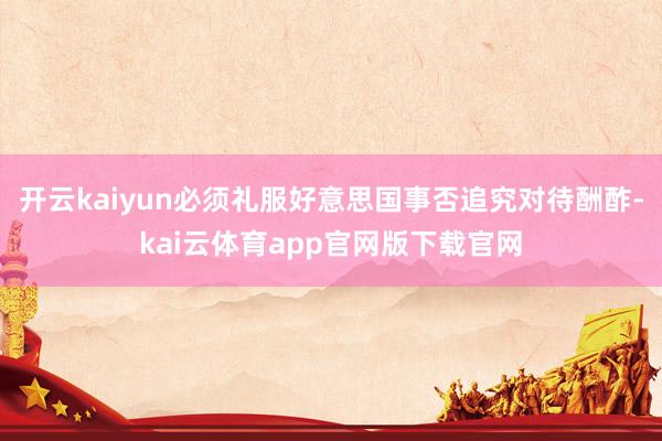 开云kaiyun必须礼服好意思国事否追究对待酬酢-kai云体育app官网版下载官网