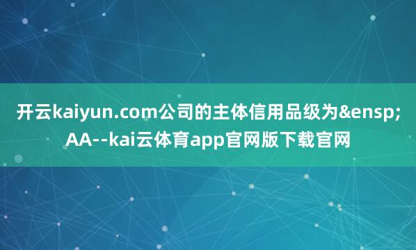 开云kaiyun.com公司的主体信用品级为&ensp;AA--kai云体育app官网版下载官网
