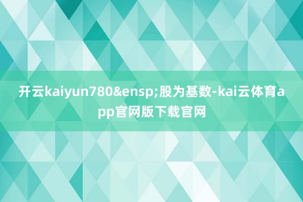 开云kaiyun780&ensp;股为基数-kai云体育app官网版下载官网