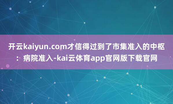 开云kaiyun.com才信得过到了市集准入的中枢：病院准入-kai云体育app官网版下载官网