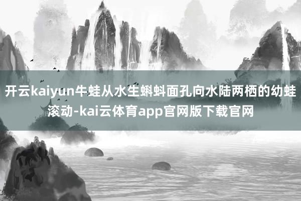 开云kaiyun牛蛙从水生蝌蚪面孔向水陆两栖的幼蛙滚动-kai云体育app官网版下载官网