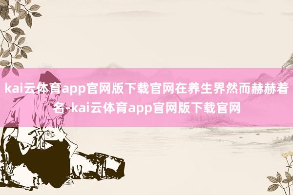 kai云体育app官网版下载官网在养生界然而赫赫着名-kai云体育app官网版下载官网