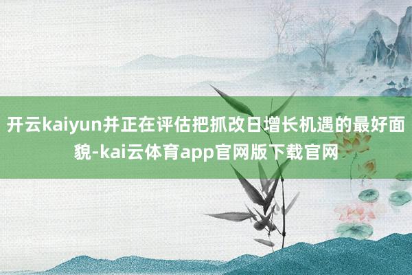 开云kaiyun并正在评估把抓改日增长机遇的最好面貌-kai云体育app官网版下载官网