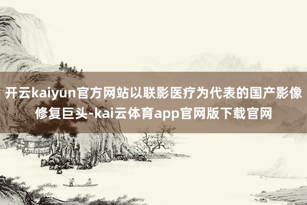 开云kaiyun官方网站以联影医疗为代表的国产影像修复巨头-kai云体育app官网版下载官网