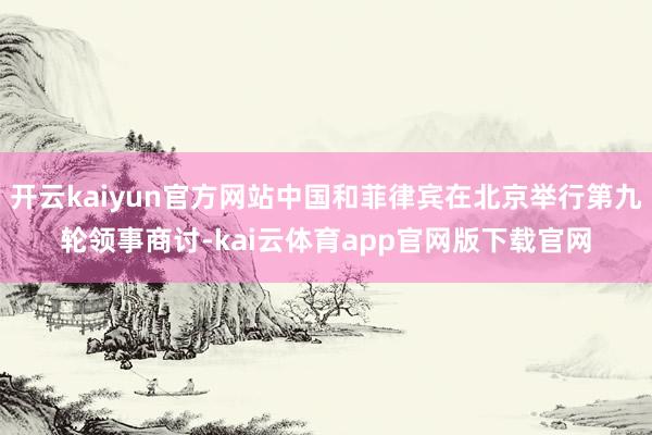 开云kaiyun官方网站中国和菲律宾在北京举行第九轮领事商讨-kai云体育app官网版下载官网