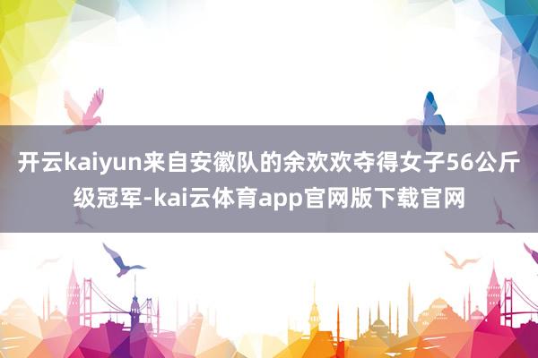 开云kaiyun来自安徽队的余欢欢夺得女子56公斤级冠军-kai云体育app官网版下载官网