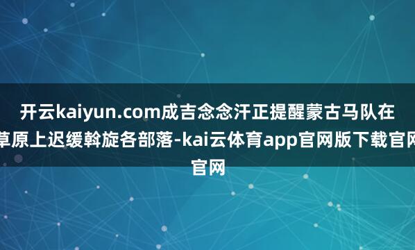 开云kaiyun.com成吉念念汗正提醒蒙古马队在草原上迟缓斡旋各部落-kai云体育app官网版下载官网