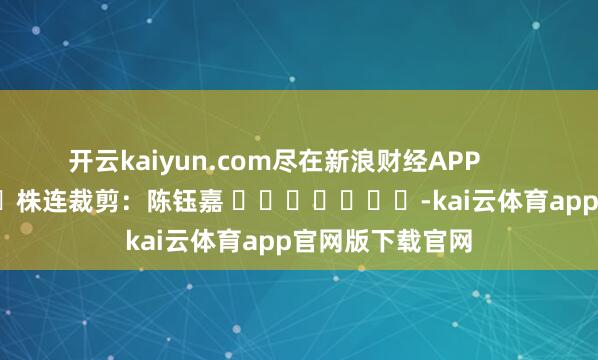 开云kaiyun.com尽在新浪财经APP 株连裁剪:陈钰嘉 -kai云体育app官网版下载官网