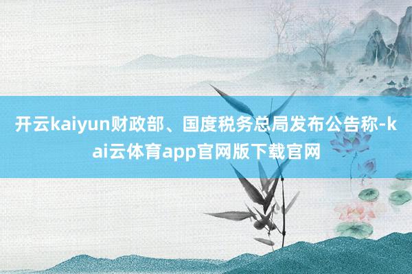 开云kaiyun财政部、国度税务总局发布公告称-kai云体育app官网版下载官网