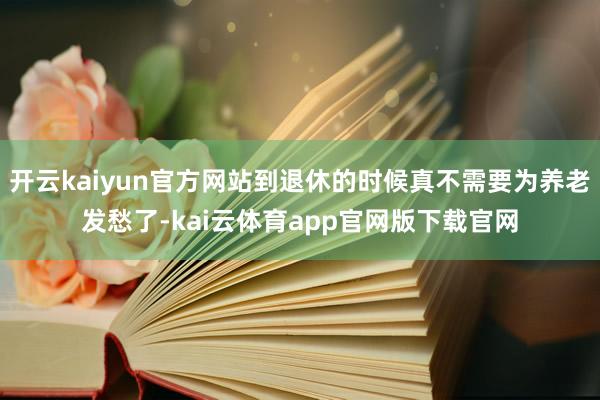 开云kaiyun官方网站到退休的时候真不需要为养老发愁了-kai云体育app官网版下载官网