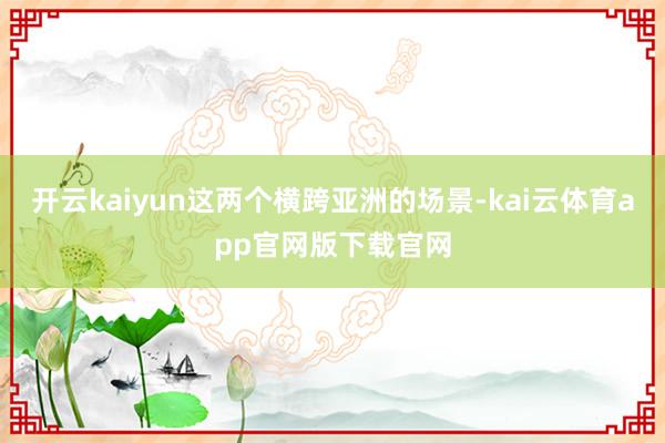 开云kaiyun这两个横跨亚洲的场景-kai云体育app官网版下载官网