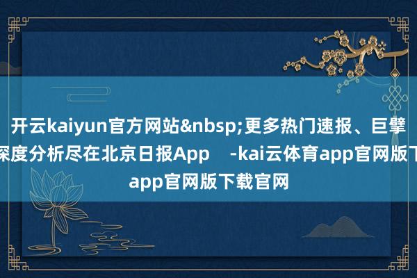 开云kaiyun官方网站&nbsp;更多热门速报、巨擘资讯、深度分析尽在北京日报App    -kai云体育app官网版下载官网