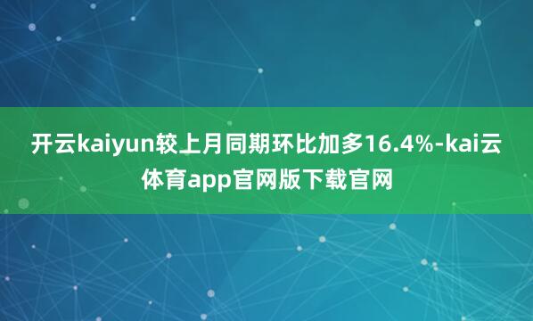 开云kaiyun较上月同期环比加多16.4%-kai云体育app官网版下载官网