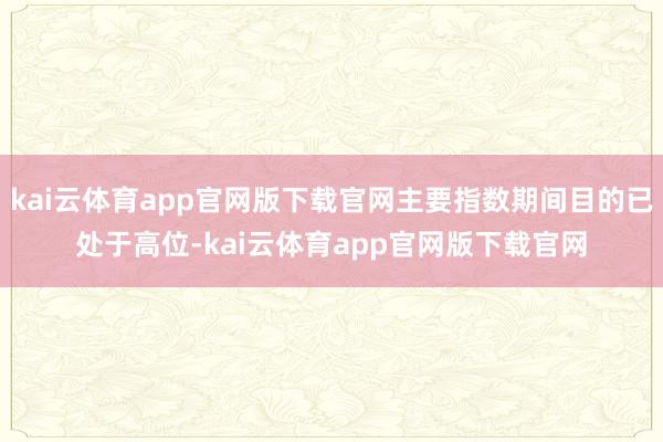 kai云体育app官网版下载官网主要指数期间目的已处于高位-kai云体育app官网版下载官网