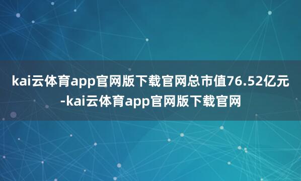 kai云体育app官网版下载官网总市值76.52亿元-kai云体育app官网版下载官网