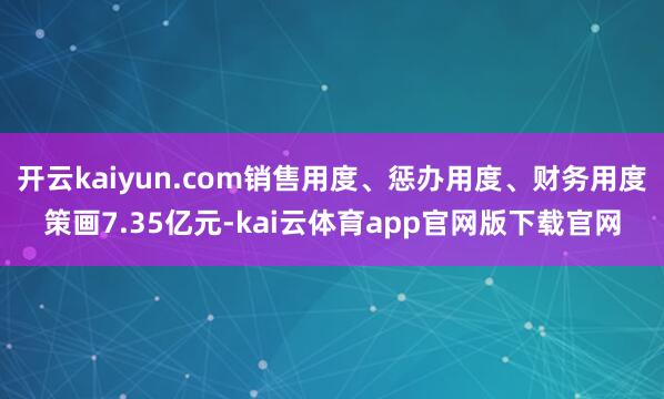 开云kaiyun.com销售用度、惩办用度、财务用度策画7.35亿元-kai云体育app官网版下载官网