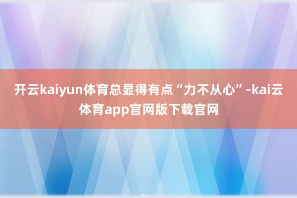 开云kaiyun体育总显得有点“力不从心”-kai云体育app官网版下载官网