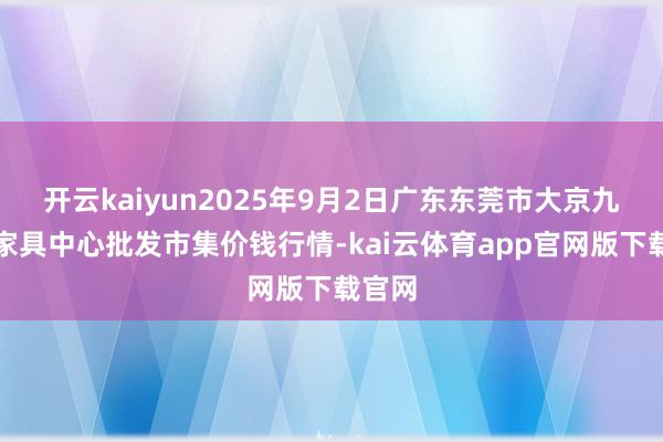 开云kaiyun2025年9月2日广东东莞市大京九农副家具中心批发市集价钱行情-kai云体育app官网版下载官网