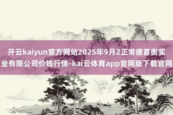 开云kaiyun官方网站2025年9月2正常德首衡实业有限公司价钱行情-kai云体育app官网版下载官网