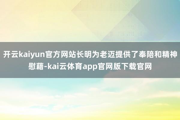 开云kaiyun官方网站长明为老迈提供了奉陪和精神慰藉-kai云体育app官网版下载官网