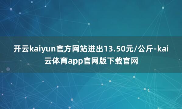 开云kaiyun官方网站进出13.50元/公斤-kai云体育app官网版下载官网