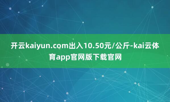 开云kaiyun.com出入10.50元/公斤-kai云体育app官网版下载官网