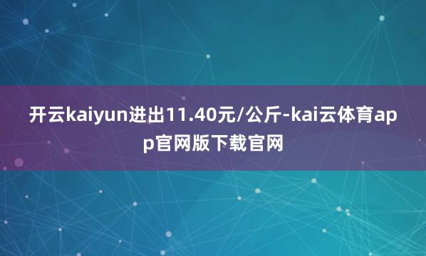 开云kaiyun进出11.40元/公斤-kai云体育app官网版下载官网