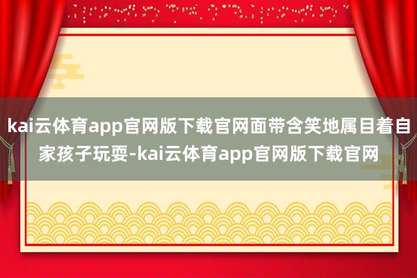 kai云体育app官网版下载官网面带含笑地属目着自家孩子玩耍-kai云体育app官网版下载官网