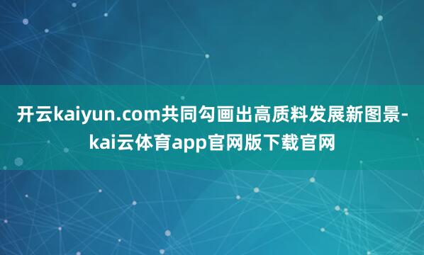 开云kaiyun.com共同勾画出高质料发展新图景-kai云体育app官网版下载官网