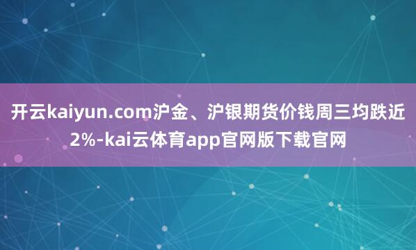 开云kaiyun.com沪金、沪银期货价钱周三均跌近2%-kai云体育app官网版下载官网