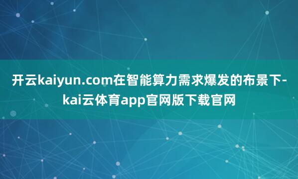 开云kaiyun.com在智能算力需求爆发的布景下-kai云体育app官网版下载官网
