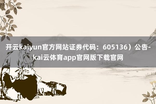 开云kaiyun官方网站证券代码：605136）公告-kai云体育app官网版下载官网