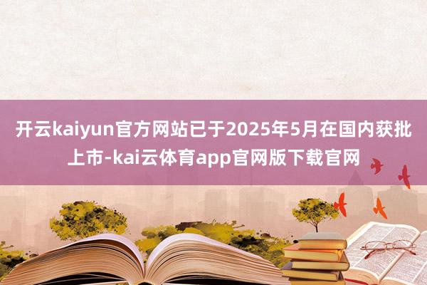 开云kaiyun官方网站已于2025年5月在国内获批上市-kai云体育app官网版下载官网