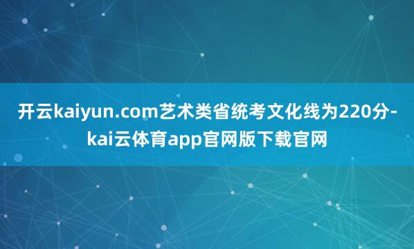 开云kaiyun.com艺术类省统考文化线为220分-kai云体育app官网版下载官网