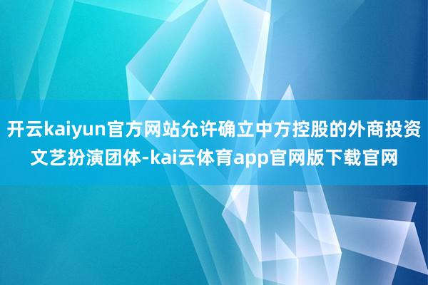 开云kaiyun官方网站允许确立中方控股的外商投资文艺扮演团体-kai云体育app官网版下载官网