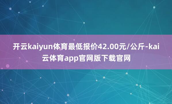 开云kaiyun体育最低报价42.00元/公斤-kai云体育app官网版下载官网