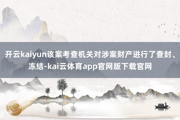 开云kaiyun该案考查机关对涉案财产进行了查封、冻结-kai云体育app官网版下载官网
