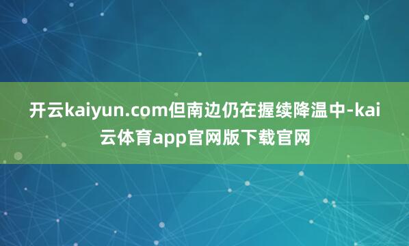 开云kaiyun.com但南边仍在握续降温中-kai云体育app官网版下载官网