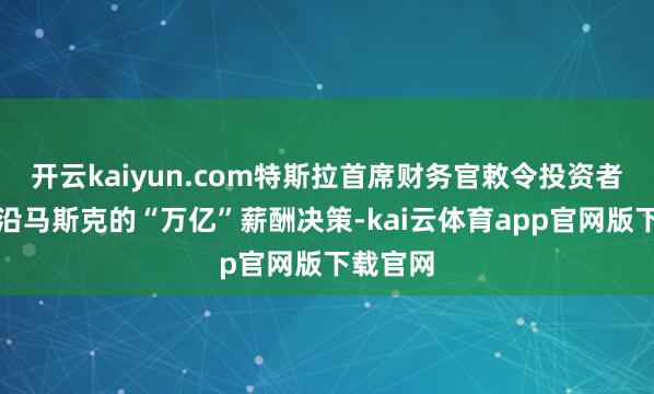 开云kaiyun.com特斯拉首席财务官敕令投资者投票相沿马斯克的“万亿”薪酬决策-kai云体育app官网版下载官网