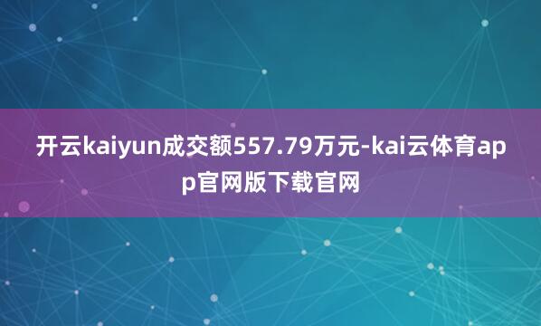 开云kaiyun成交额557.79万元-kai云体育app官网版下载官网