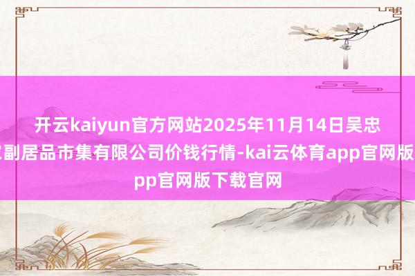 开云kaiyun官方网站2025年11月14日吴忠市鑫鲜农副居品市集有限公司价钱行情-kai云体育app官网版下载官网