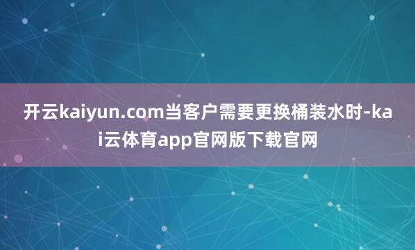 开云kaiyun.com当客户需要更换桶装水时-kai云体育app官网版下载官网