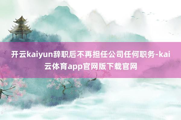 开云kaiyun辞职后不再担任公司任何职务-kai云体育app官网版下载官网