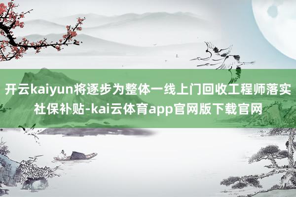 开云kaiyun将逐步为整体一线上门回收工程师落实社保补贴-kai云体育app官网版下载官网