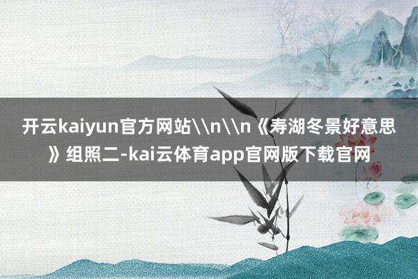 开云kaiyun官方网站\n\n《寿湖冬景好意思》组照二-kai云体育app官网版下载官网