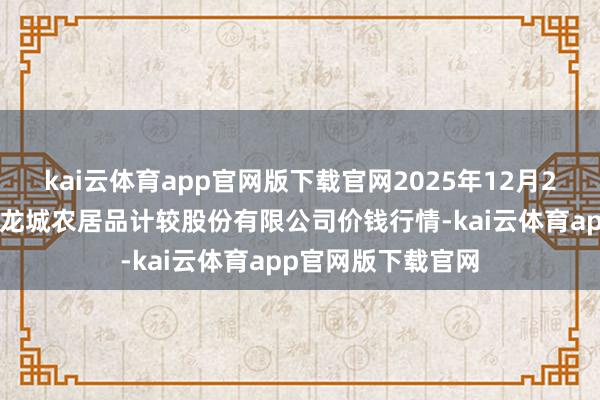 kai云体育app官网版下载官网2025年12月25日云南昆明呈贡龙城农居品计较股份有限公司价钱行情-kai云体育app官网版下载官网